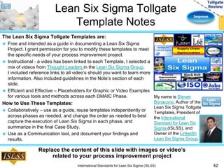 Improve 
Lean Six Sigma Tollgate 
Template Notes 
The Lean Six Sigma Tollgate Templates are: 
 Free and intended as a guide in documenting a Lean Six Sigma 
Project. I grant permission for you to modify these templates to meet 
the specific needs of your process improvement project. 
 Instructional - a video has been linked to each Template, I selected a 
mix of videos from Thought Leaders in the Lean Six Sigma Group. 
I included reference links to all video’s should you want to learn more 
information. Also included guidelines in the Note’s section of each 
slide. 
 Efficient and Effective – Placeholders for Graphic or Video Examples 
for various tools and methods across each DMAIC Phase. 
How to Use These Templates: 
 Collaboratively – use as a guide, reuse templates independently or 
across phases as needed, and change the order as needed to best 
capture the execution of Lean Six Sigma in each phase, and 
summarize in the final Case Study. 
 Use as a Communication tool, and document your findings and 
results. 
42 
My name is Steven 
Bonacorsi, Author of the 
Lean Six Sigma Tollgate 
Templates, President of 
the International 
Standard for Lean Six 
Sigma (ISLSS), and 
Owner of the LinkedIn 
Lean Six Sigma Group. 
Replace the content of this slide with images or video’s 
related to your process improvement project 
International Standards for Lean Six Sigma (ISLSS) 
 