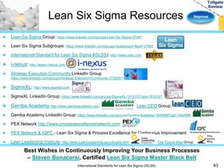 Lean Six Sigma Resources Improve 
43 
 Lean Six Sigma Group: https://www.linkedin.com/groups/Lean-Six-Sigma-37987 
 Lean Six Sigma Subgroups: https://www.linkedin.com/groups?subgroups=&gid=37987 
 International Standard for Lean Six Sigma (ISLSS): http://www.islss.com 
Best Wishes in Continuously Improving Your Business Processes 
– Steven Bonacorsi, Certified Lean Six Sigma Master Black Belt 
International Standards for Lean Six Sigma (ISLSS) 
 i-nexus: http://www.i-nexus.com 
 Strategy Execution Community LinkedIn Group 
https://www.linkedin.com/groups/Strategy-Execution-Community-3725091 
 SigmaXL: http://www.sigmaxl.com 
 SigmaXL LinkedIn Group: https://www.linkedin.com/groups/SigmaXL-1812101?gid=1812101 
 Gemba Academy http://www.gembaacademy.com Lean CEO Group: 
 Gemba Academy LinkedIn Group: https://www.linkedin.com/groups/Gemba-Academy-1844998?gid=1844998 
 PEX Network http://www.processexcellencenetwork.com 
 PEX Network & IQPC - Lean Six Sigma & Process Excellence for Continuous Improvement 
 Lean Leadership Institute: http://www.LeanLeadership.guru/books.html The Toyota Way Group 
 