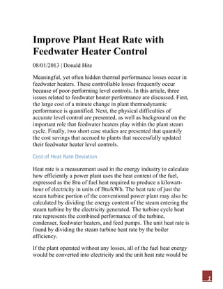 1
Improve Plant Heat Rate with
Feedwater Heater Control
08/01/2013 | Donald Hite
Meaningful, yet often hidden thermal performance losses occur in
feedwater heaters. These controllable losses frequently occur
because of poor-performing level controls. In this article, three
issues related to feedwater heater performance are discussed. First,
the large cost of a minute change in plant thermodynamic
performance is quantified. Next, the physical difficulties of
accurate level control are presented, as well as background on the
important role that feedwater heaters play within the plant steam
cycle. Finally, two short case studies are presented that quantify
the cost savings that accrued to plants that successfully updated
their feedwater heater level controls.
Cost of Heat Rate Deviation
Heat rate is a measurement used in the energy industry to calculate
how efficiently a power plant uses the heat content of the fuel,
expressed as the Btu of fuel heat required to produce a kilowatt-
hour of electricity in units of Btu/kWh. The heat rate of just the
steam turbine portion of the conventional power plant may also be
calculated by dividing the energy content of the steam entering the
steam turbine by the electricity generated. The turbine cycle heat
rate represents the combined performance of the turbine,
condenser, feedwater heaters, and feed pumps. The unit heat rate is
found by dividing the steam turbine heat rate by the boiler
efficiency.
If the plant operated without any losses, all of the fuel heat energy
would be converted into electricity and the unit heat rate would be
 