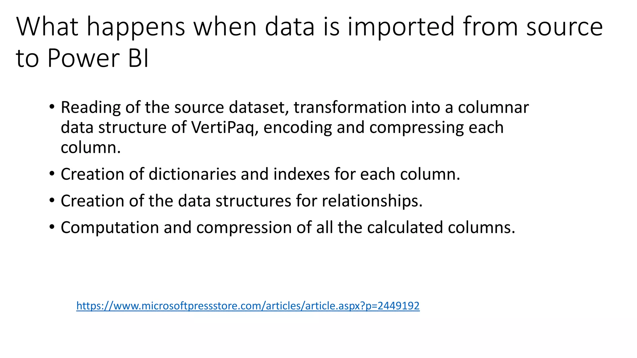 What happens when data is imported from source
to Power BI
• Reading of the source dataset, transformation into a columnar
data structure of VertiPaq, encoding and compressing each
column.
• Creation of dictionaries and indexes for each column.
• Creation of the data structures for relationships.
• Computation and compression of all the calculated columns.
https://www.microsoftpressstore.com/articles/article.aspx?p=2449192
 