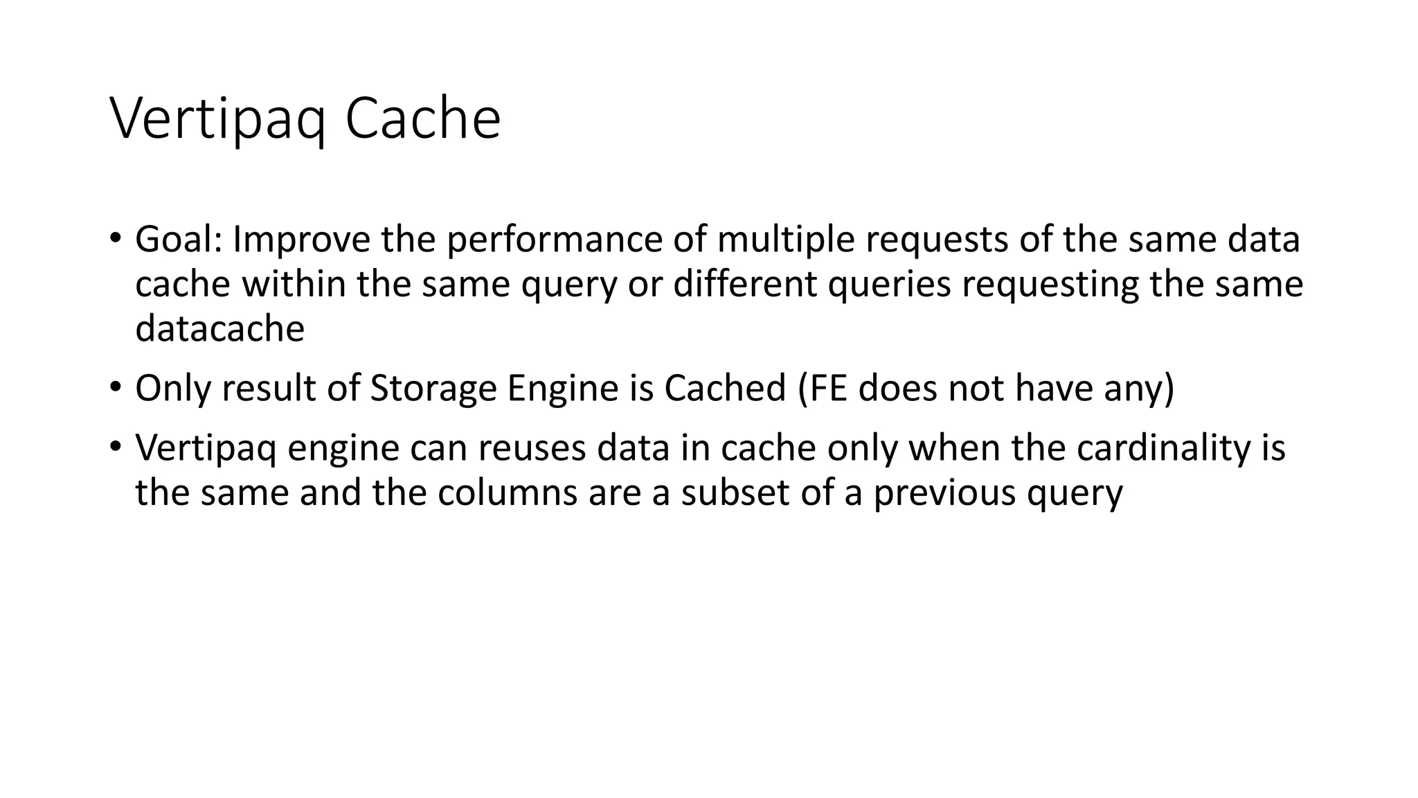 Vertipaq Cache
• Goal: Improve the performance of multiple requests of the same data
cache within the same query or different queries requesting the same
datacache
• Only result of Storage Engine is Cached (FE does not have any)
• Vertipaq engine can reuses data in cache only when the cardinality is
the same and the columns are a subset of a previous query
 