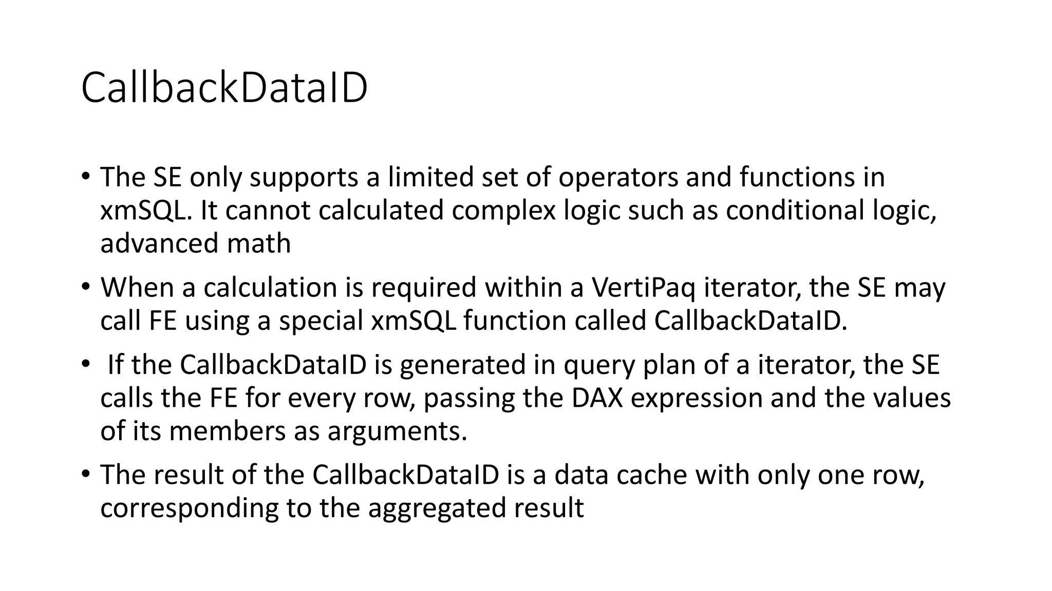 CallbackDataID
• The SE only supports a limited set of operators and functions in
xmSQL. It cannot calculated complex logic such as conditional logic,
advanced math
• When a calculation is required within a VertiPaq iterator, the SE may
call FE using a special xmSQL function called CallbackDataID.
• If the CallbackDataID is generated in query plan of a iterator, the SE
calls the FE for every row, passing the DAX expression and the values
of its members as arguments.
• The result of the CallbackDataID is a data cache with only one row,
corresponding to the aggregated result
 