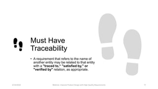Must Have
Traceability
• A requirement that refers to the name of
another entity may be related to that entity
with a "traced to,“ "satisfied by," or
"verified by" relation, as appropriate.
3/14/2018 Webinar: Improve Product Design with High Quality Requirements 11
 