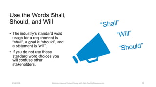 Use the Words Shall,
Should, and Will
• The industry’s standard word
usage for a requirement is
“shall”, a goal is “should”, and
a statement is “will”.
• If you do not use these
standard word choices you
will confuse other
stakeholders.
3/14/2018 Webinar: Improve Product Design with High Quality Requirements 12
 