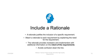 Include a Rationale
• A rationale justifies the inclusion of a specific requirement.
• Attach a rationale to each requirement by explaining the need
for the requirement.
• The rationale provides reviewers and implementers with
additional information on the intent of the requirements
• Avoids confusion down the line.
3/14/2018
Webinar: Improve Product Design with Write High Quality
Requirements
13
 