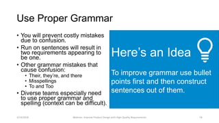 Here’s an Idea
To improve grammar use bullet
points first and then construct
sentences out of them.
Use Proper Grammar
• You will prevent costly mistakes
due to confusion.
• Run on sentences will result in
two requirements appearing to
be one.
• Other grammar mistakes that
cause confusion:
• Their, they’re, and there
• Misspellings
• To and Too
• Diverse teams especially need
to use proper grammar and
spelling (context can be difficult).
3/14/2018 Webinar: Improve Product Design with High Quality Requirements 14
 