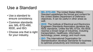 Use a Standard
• Use a standard to
ensure consistency.
• Common standards
are: MIL-STD-490,
IEEE, and ISO.
• Choose one that is right
for your industry.
• MIL-STD-490: The United States Military
Standard establishes the format and content for
the United States Department of Defense’s
objectives. It can be useful in other areas as
well.
• IEEE: The Institute of Electrical and Electronics
Engineers Standards Association develops the
IEEE standards. Unlike the MIL-STDs, the IEEE
reaches a broad range of industries, including
transportation, healthcare, information
technology, power, energy, and much more.
• ISO: The International Organization for
Standardization develops standards for business
to optimize productivity and minimize costs.
3/14/2018 Webinar: Improve Product Design with High Quality Requirements 15
 