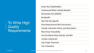 To Write High
Quality
Requirements
Know Your Stakeholders
Understand What Is Really Needed
Remember the CONOPS
Be Specific
Don’t Be Too Specific
Give Requirements Not Instructions
Include a Number, Name, and Description
Must Have Traceability
Use the Words Shall, Should, and Will
Include a Rationale
Use Proper Grammar
Use a Standard
3/14/2018 Webinar: Improve Product Design with High Quality Requirements 22
 
