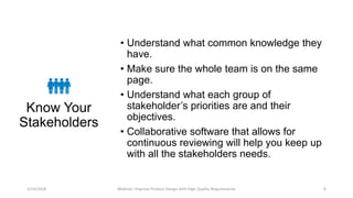 Know Your
Stakeholders
• Understand what common knowledge they
have.
• Make sure the whole team is on the same
page.
• Understand what each group of
stakeholder’s priorities are and their
objectives.
• Collaborative software that allows for
continuous reviewing will help you keep up
with all the stakeholders needs.
3/14/2018 Webinar: Improve Product Design with High Quality Requirements 4
 