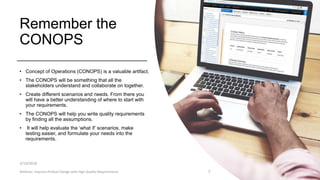 Remember the
CONOPS
• Concept of Operations (CONOPS) is a valuable artifact.
• The CONOPS will be something that all the
stakeholders understand and collaborate on together.
• Create different scenarios and needs. From there you
will have a better understanding of where to start with
your requirements.
• The CONOPS will help you write quality requirements
by finding all the assumptions.
• It will help evaluate the ‘what if’ scenarios, make
testing easier, and formulate your needs into the
requirements.
3/14/2018
Webinar: Improve Product Design with High Quality Requirements 7
 