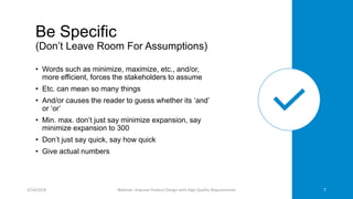 Be Specific
(Don’t Leave Room For Assumptions)
• Words such as minimize, maximize, etc., and/or,
more efficient, forces the stakeholders to assume
• Etc. can mean so many things
• And/or causes the reader to guess whether its ‘and’
or ‘or’
• Min. max. don’t just say minimize expansion, say
minimize expansion to 300
• Don’t just say quick, say how quick
• Give actual numbers
3/14/2018 Webinar: Improve Product Design with High Quality Requirements 7
 