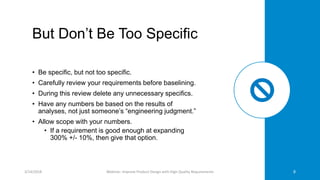But Don’t Be Too Specific
• Be specific, but not too specific.
• Carefully review your requirements before baselining.
• During this review delete any unnecessary specifics.
• Have any numbers be based on the results of
analyses, not just someone’s “engineering judgment.”
• Allow scope with your numbers.
• If a requirement is good enough at expanding
300% +/- 10%, then give that option.
3/14/2018 Webinar: Improve Product Design with High Quality Requirements 8
 