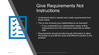 Give Requirements Not
Instructions
• Understand what is needed and create requirements from
those needs.
• This is why knowing your stakeholders is so important.
• If you understand your stakeholders needs writing
requirements and not instructions becomes an easier
task.
• Requirements should provide enough information to allow
the builder to provide the most cost-effective solution to the
problem.
3/14/2018 Webinar: Improve Product Design with High Quality Requirements 9
 