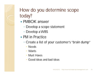 How do you determine scope
today?
 PMBOK answer
  Develop a scope statement
  Develop a WBS
 PM in Practice
  Create a list of your customer’s “brain dump”
    Needs
    Wants
    Must Haves
    Good ideas and bad ideas


                       04/24/2012   http://www.tacticalprojectmanagement.com   18
 