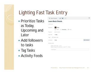 Lighting Fast Task Entry
 Prioritize Tasks
 as Today,
 Upcoming and
 Later
 Add followers
 to tasks
 Tag Tasks
 Activity Feeds

                    04/24/2012   http://www.tacticalprojectmanagement.com   44
 