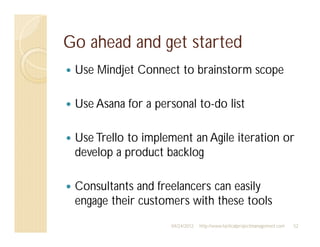 Go ahead and get started
 Use Mindjet Connect to brainstorm scope

 Use Asana for a personal to-do list

 Use Trello to implement an Agile iteration or
 develop a product backlog

 Consultants and freelancers can easily
 engage their customers with these tools
                    04/24/2012   http://www.tacticalprojectmanagement.com   52
 
