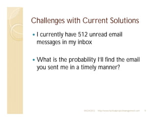 Challenges with Current Solutions
 I currently have 512 unread email
 messages in my inbox

 What is the probability I’ll find the email
 you sent me in a timely manner?




                    04/24/2012   http://www.tacticalprojectmanagement.com   9
 