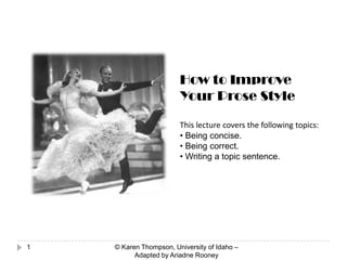 1
How to Improve
Your Prose Style
This lecture covers the following topics:
• Being concise.
• Being correct.
• Writing a topic sentence.
© Karen Thompson, University of Idaho –
Adapted by Ariadne Rooney
 