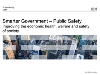 Presented by
Date




Smarter Government – Public Safety
Improving the economic health, welfare and safety
of society




                                              © 2012 IBM Corporation
 