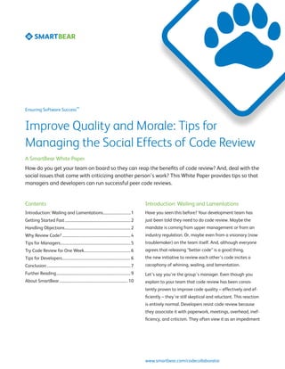SM
Ensuring Software Success



Improve Quality and Morale: Tips for
Managing the Social Effects of Code Review
A SmartBear White Paper
How do you get your team on board so they can reap the benefits of code review? And, deal with the
social issues that come with criticizing another person’s work? This White Paper provides tips so that
managers and developers can run successful peer code reviews.


Contents                                                                                                Introduction: Wailing and Lamentations
Introduction: Wailing and Lamentations.............................. 1                                  Have you seen this before? Your development team has
Getting Started Fast...................................................................... 2            just been told they need to do code review. Maybe the
Handling Objections...................................................................... 2             mandate is coming from upper management or from an
Why Review Code?......................................................................... 4             industry regulation. Or, maybe even from a visionary (now
Tips for Managers........................................................................... 5          troublemaker) on the team itself. And, although everyone
Try Code Review for One Week.................................................. 6                        agrees that releasing “better code” is a good thing,
Tips for Developers......................................................................... 6          the new initiative to review each other’s code incites a
Conclusion......................................................................................... 7   cacophony of whining, wailing, and lamentation.
Further Reading............................................................................... 9        Let’s say you’re the group’s manager. Even though you
About SmartBear......................................................................... 10             explain to your team that code review has been consis-
                                                                                                        tently proven to improve code quality – effectively and ef-
                                                                                                        ficiently – they’re still skeptical and reluctant. This reaction
                                                                                                        is entirely normal. Developers resist code review because
                                                                                                        they associate it with paperwork, meetings, overhead, inef-
                                                                                                        ficiency, and criticism. They often view it as an impediment




                                                                                                        www.smartbear.com/codecollaborator
 