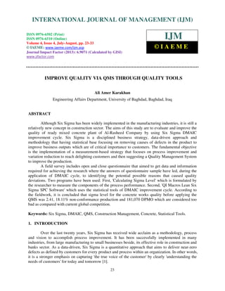 International Journal of Management (IJM), ISSN 0976 – 6502(Print), ISSN 0976 -
6510(Online), Volume 4, Issue 4, July-August (2013)
23
IMPROVE QUALITY VIA QMS THROUGH QUALITY TOOLS
Ali Amer Karakhan
Engineering Affairs Department, University of Baghdad, Baghdad, Iraq
ABSTRACT
Although Six Sigma has been widely implemented in the manufacturing industries, it is still a
relatively new concept in construction sector. The aims of this study are to evaluate and improve the
quality of ready mixed concrete plant of Al-Rasheed Company by using Six Sigma DMAIC
improvement cycle. Six Sigma is a disciplined business strategy, data-driven approach and
methodology that having statistical base focusing on removing causes of defects in the product to
improve business outputs which are of critical importance to customers. The fundamental objective
is the implementation of a measurement-based strategy that focuses on process improvement and
variation reduction to reach delighting customers and then suggesting a Quality Management System
to improve the production.
A field survey includes open and close questionnaire that aimed to get data and information
required for achieving the research where the answers of questionnaire sample have led, during the
application of DMAIC cycle, to identifying the potential possible reasons that caused quality
deviations. Two programs have been used: First, 'Calculating Sigma Level' which is formulated by
the researcher to measure the components of the process performance. Second, 'QI Macros Lean Six
Sigma SPC Software' which uses the statistical tools of DMAIC improvement cycle. According to
the fieldwork, it is concluded that sigma level for the concrete works quality before applying the
QMS was 2.41, 18.11% non-conformance production and 181,070 DPMO which are considered too
bad as compared with current global competition.
Keywords: Six Sigma, DMAIC, QMS, Construction Management, Concrete, Statistical Tools.
1. INTRODUCTION
Over the last twenty years, Six Sigma has received wide acclaim as a methodology, process
and vision to accomplish process improvement. It has been successfully implemented in many
industries, from large manufacturing to small businesses beside, its effective role in construction and
banks sector. As a data-driven, Six Sigma is a quantitative approach that aims to deliver near-zero
defects as defined by customers for every product and process within an organization. In other words,
it is a stronger emphasis on capturing 'the true voice of the customer' by clearly 'understanding the
needs of customers' for today and tomorrow [1].
INTERNATIONAL JOURNAL OF MANAGEMENT (IJM)
ISSN 0976-6502 (Print)
ISSN 0976-6510 (Online)
Volume 4, Issue 4, July-August, pp. 23-33
© IAEME: www.iaeme.com/ijm.asp
Journal Impact Factor (2013): 6.9071 (Calculated by GISI)
www.jifactor.com
IJM
© I A E M E
 