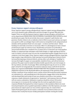 Essay: Improve rapport among colleagues
Essay: Improve rapport among colleaguesEssay: Improve rapport among colleaguesHow
can a crisis situation make collaboration and trust stronger in a group? Why does this
happen? How can staff development improve rapport among colleagues and build trust
across departments?ORDER NOW FOR CUSTOMIZED, PLAGIARISM-FREE PAPERSYou must
proofread your paper. But do not strictly rely on your computer’s spell-checker and
grammar-checker; failure to do so indicates a lack of effort on your part and you can expect
your grade to suffer accordingly. Papers with numerous misspelled words and grammatical
mistakes will be penalized. Read over your paper – in silence and then aloud – before
handing it in and make corrections as necessary. Often it is advantageous to have a friend
proofread your paper for obvious errors. Handwritten corrections are preferable to
uncorrected mistakes.Use a standard 10 to 12 point (10 to 12 characters per inch) typeface.
Smaller or compressed type and papers with small margins or single-spacing are hard to
read. It is better to let your essay run over the recommended number of pages than to try to
compress it into fewer pages. Essay: Improve rapport among colleaguesLikewise, large type,
large margins, large indentations, triple-spacing, increased leading (space between lines),
increased kerning (space between letters), and any other such attempts at “padding” to
increase the length of a paper are unacceptable, wasteful of trees, and will not fool your
professor.The paper must be neatly formatted, double-spaced with a one-inch margin on
the top, bottom, and sides of each page. When submitting hard copy, be sure to use white
paper and print out using dark ink. If it is hard to read your essay, it will also be hard to
follow your argument.ADDITIONAL INSTRUCTIONS FOR THE CLASSDiscussion Questions
(DQ)Initial responses to the DQ should address all components of the questions asked,
include a minimum of one scholarly source, and be at least 250 words.Successful responses
are substantive (i.e., add something new to the discussion, engage others in the discussion,
well-developed idea) and include at least one scholarly source.One or two sentence
responses, simple statements of agreement or “good post,” and responses that are off-topic
will not count as substantive. Substantive responses should be at least 150 words.I
encourage you to incorporate the readings from the week (as applicable) into your
responses.Weekly ParticipationYour initial responses to the mandatory DQ do not count
toward participation and are graded separately.In addition to the DQ responses, you must
post at least one reply to peers (or me) on three separate days, for a total of three
replies.Participation posts do not require a scholarly source/citation (unless you cite
someone else’s work).Part of your weekly participation includes viewing the weekly
 