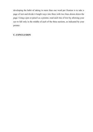 developing the habit of taking in more than one word per fixation is to take a
page of text and divide it length ways into three with two lines drawn down the
page. Using a pen or pencil as a pointer, read each line of text by allowing your
eye to fall only in the middle of each of the three sections, as indicated by your
pointer.
C. CONCLUSION
 