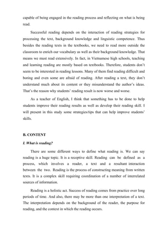 capable of being engaged in the reading process and reflecting on what is being
read.
Successful reading depends on the interaction of reading strategies for
processing the text, background knowledge and linguistic competence. Thus
besides the reading texts in the textbooks, we need to read more outside the
classroom to enrich our vocabulary as well as their background knowledge. That
means we must read extensively. In fact, in Vietnamese high schools, teaching
and learning reading are mostly based on textbooks. Therefore, students don’t
seem to be interested in reading lessons. Many of them find reading difficult and
boring and even some are afraid of reading. After reading a text, they don’t
understand much about its content or they misunderstand the author’s ideas.
That’s the reason why students’ reading result is now worse and worse.
As a teacher of English, I think that something has to be done to help
students improve their reading results as well as develop their reading skill. I
will present in this study some strategies/tips that can help improve students’
skills.
B. CONTENT
I. What is reading?
There are some different ways to define what reading is. We can say
reading is a huge topic. It is a receptive skill. Reading can be defined as a
process, which involves a reader, a text and a resultant interaction
between the two. Reading is the process of constructing meaning from written
texts. It is a complex skill requiring coordination of a number of interrelated
sources of information.
Reading is a holistic act. Success of reading comes from practice over long
periods of time. And also, there may be more than one interpretation of a text.
The interpretation depends on the background of the reader, the purpose for
reading, and the context in which the reading occurs.
 