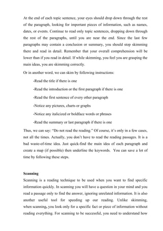 At the end of each topic sentence, your eyes should drop down through the rest
of the paragraph, looking for important pieces of information, such as names,
dates, or events. Continue to read only topic sentences, dropping down through
the rest of the paragraphs, until you are near the end. Since the last few
paragraphs may contain a conclusion or summary, you should stop skimming
there and read in detail. Remember that your overall comprehension will be
lower than if you read in detail. If while skimming, you feel you are grasping the
main ideas, you are skimming correctly.
Or in another word, we can skim by following instructions:
-Read the title if there is one
-Read the introduction or the first paragraph if there is one
-Read the first sentence of every other paragraph
-Notice any pictures, charts or graphs
-Notice any italicized or boldface words or phrases
-Read the summary or last paragraph if there is one
Thus, we can say: “Do not read the reading.” Of course, it’s only in a few cases,
not all the times. Actually, you don’t have to read the reading passages. It is a
bad waste-of-time idea. Just quick-find the main idea of each paragraph and
create a map (if possible) then underline the keywords. You can save a lot of
time by following these steps.
Scanning
Scanning is a reading technique to be used when you want to find specific
information quickly. In scanning you will have a question in your mind and you
read a passage only to find the answer, ignoring unrelated information. It is also
another useful tool for speeding up our reading. Unlike skimming,
when scanning, you look only for a specific fact or piece of information without
reading everything. For scanning to be successful, you need to understand how
 