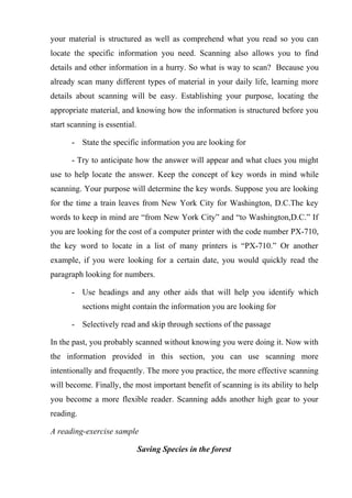 your material is structured as well as comprehend what you read so you can
locate the specific information you need. Scanning also allows you to find
details and other information in a hurry. So what is way to scan? Because you
already scan many different types of material in your daily life, learning more
details about scanning will be easy. Establishing your purpose, locating the
appropriate material, and knowing how the information is structured before you
start scanning is essential.
- State the specific information you are looking for
- Try to anticipate how the answer will appear and what clues you might
use to help locate the answer. Keep the concept of key words in mind while
scanning. Your purpose will determine the key words. Suppose you are looking
for the time a train leaves from New York City for Washington, D.C.The key
words to keep in mind are “from New York City” and “to Washington,D.C.” If
you are looking for the cost of a computer printer with the code number PX-710,
the key word to locate in a list of many printers is “PX-710.” Or another
example, if you were looking for a certain date, you would quickly read the
paragraph looking for numbers.
- Use headings and any other aids that will help you identify which
sections might contain the information you are looking for
- Selectively read and skip through sections of the passage
In the past, you probably scanned without knowing you were doing it. Now with
the information provided in this section, you can use scanning more
intentionally and frequently. The more you practice, the more effective scanning
will become. Finally, the most important benefit of scanning is its ability to help
you become a more flexible reader. Scanning adds another high gear to your
reading.
A reading-exercise sample
Saving Species in the forest
 