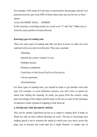 For example, if the name of 5 activities is mentioned in the passage, and all 5 are
potential answers, just write ONE of them unless they ask you for two or three
names.
3) Use NO MORE THAN … WORDS!
In this structure, everything counts as a word, even “a” and “the”. Make sure to
write the exact number of words allowed.
Knowing types of reading task
There are some types of reading task that you have to know in order not to be
surprised when you start to do the task. They may conclude:
- Matching
- Identify the writer’s (author’s) view
- Multiple choices
- Sentence completion
- True/False or Not Given (Yes/No or Not given)
- Answer questions
- Word definition
For these types of reading task, you should be ready to get familiar with each
type. For example, in word definition exercise, you don’t have to spend too
much time finding the meaning. In stead, you guess from the context: using
prior knowledge of the subject and the ideas in the text as clues to the meanings
of unknown words, instead of stopping to look them up
4. INCREASE THE READING SPEED
This can be another significant tip for us to improve reading skill. It helps us
finish our task on time without harming our score. The key to increasing your
reading speed is not to increase the speed at which your eyes move across the
page, but to increase the word span for a single fixation. A simple way of
 