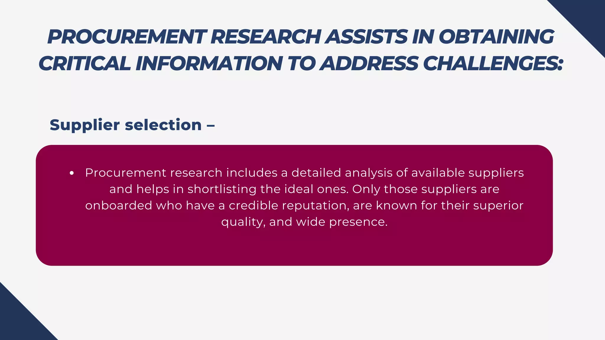 PROCUREMENT RESEARCH ASSISTS IN OBTAINING
CRITICAL INFORMATION TO ADDRESS CHALLENGES:
Procurement research includes a detailed analysis of available suppliers
and helps in shortlisting the ideal ones. Only those suppliers are
onboarded who have a credible reputation, are known for their superior
quality, and wide presence.
Supplier selection –
 
