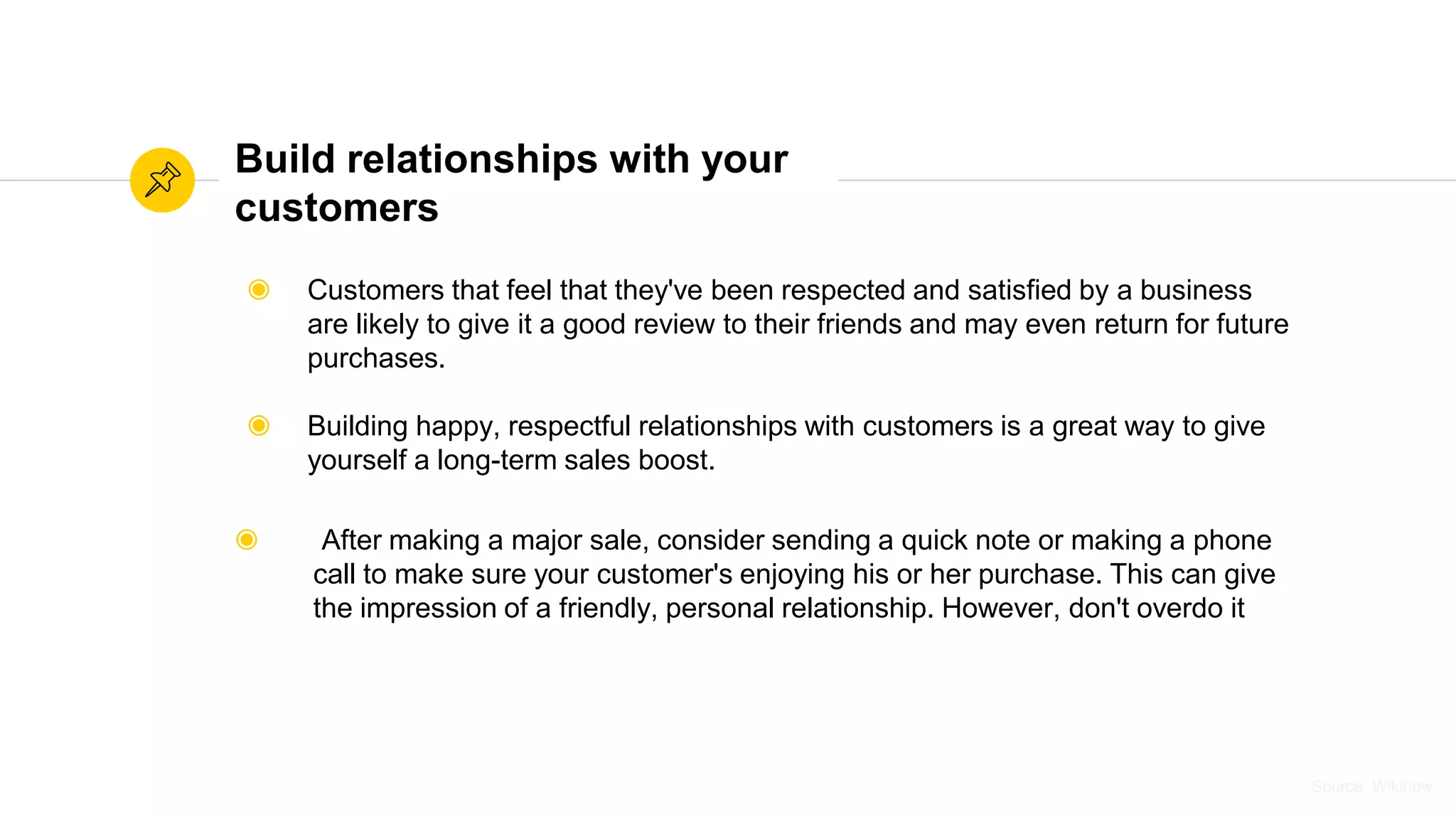 Source: WikihowSource: Wikihow
Build relationships with your
customers
◉ Customers that feel that they've been respected and satisfied by a business
are likely to give it a good review to their friends and may even return for future
purchases.
◉ Building happy, respectful relationships with customers is a great way to give
yourself a long-term sales boost.
◉ After making a major sale, consider sending a quick note or making a phone
call to make sure your customer's enjoying his or her purchase. This can give
the impression of a friendly, personal relationship. However, don't overdo it
 