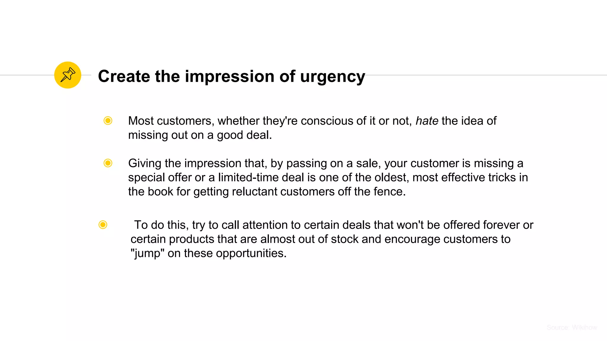 Source: WikihowSource: Wikihow
Create the impression of urgency
◉ Most customers, whether they're conscious of it or not, hate the idea of
missing out on a good deal.
◉ Giving the impression that, by passing on a sale, your customer is missing a
special offer or a limited-time deal is one of the oldest, most effective tricks in
the book for getting reluctant customers off the fence.
◉ To do this, try to call attention to certain deals that won't be offered forever or
certain products that are almost out of stock and encourage customers to
"jump" on these opportunities.
 