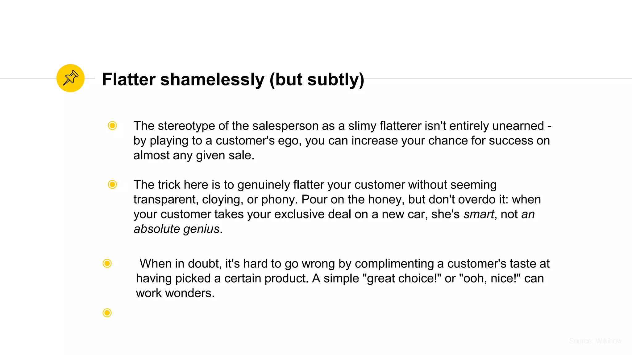 Source: WikihowSource: Wikihow
Flatter shamelessly (but subtly)
◉ The stereotype of the salesperson as a slimy flatterer isn't entirely unearned -
by playing to a customer's ego, you can increase your chance for success on
almost any given sale.
◉ The trick here is to genuinely flatter your customer without seeming
transparent, cloying, or phony. Pour on the honey, but don't overdo it: when
your customer takes your exclusive deal on a new car, she's smart, not an
absolute genius.
◉ When in doubt, it's hard to go wrong by complimenting a customer's taste at
having picked a certain product. A simple "great choice!" or "ooh, nice!" can
work wonders.
◉
 