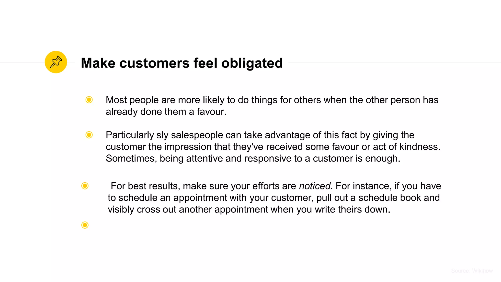 Source: WikihowSource: Wikihow
Make customers feel obligated
◉ Most people are more likely to do things for others when the other person has
already done them a favour.
◉ Particularly sly salespeople can take advantage of this fact by giving the
customer the impression that they've received some favour or act of kindness.
Sometimes, being attentive and responsive to a customer is enough.
◉ For best results, make sure your efforts are noticed. For instance, if you have
to schedule an appointment with your customer, pull out a schedule book and
visibly cross out another appointment when you write theirs down.
◉
 