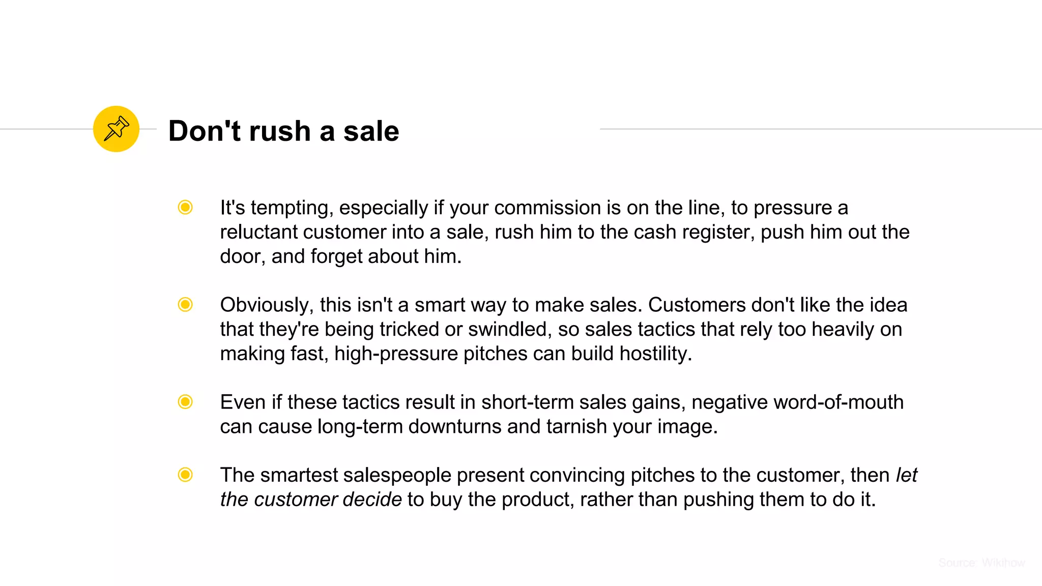 Source: WikihowSource: Wikihow
Don't rush a sale
◉ It's tempting, especially if your commission is on the line, to pressure a
reluctant customer into a sale, rush him to the cash register, push him out the
door, and forget about him.
◉ Obviously, this isn't a smart way to make sales. Customers don't like the idea
that they're being tricked or swindled, so sales tactics that rely too heavily on
making fast, high-pressure pitches can build hostility.
◉ Even if these tactics result in short-term sales gains, negative word-of-mouth
can cause long-term downturns and tarnish your image.
◉ The smartest salespeople present convincing pitches to the customer, then let
the customer decide to buy the product, rather than pushing them to do it.
 