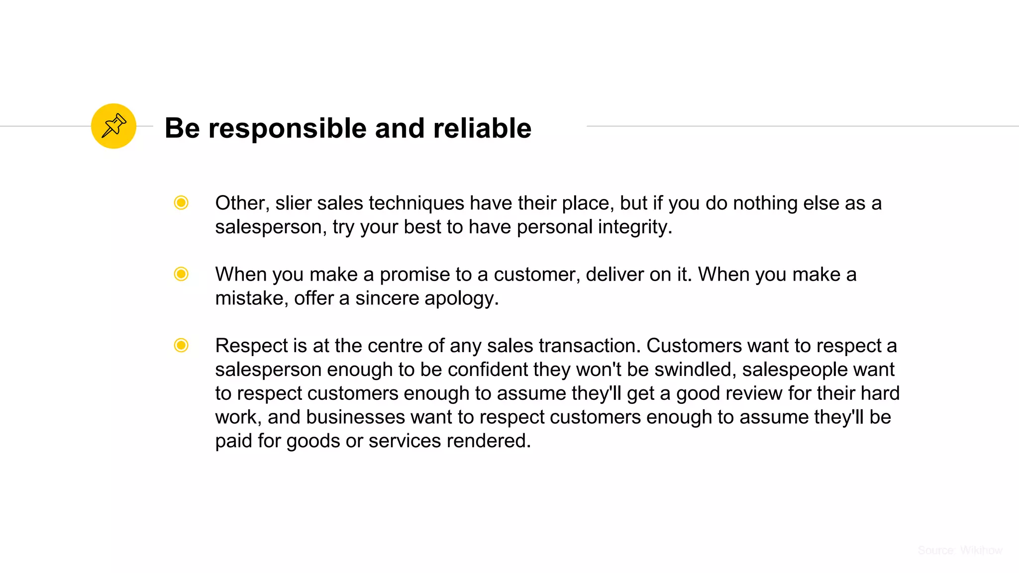 Source: WikihowSource: Wikihow
Be responsible and reliable
◉ Other, slier sales techniques have their place, but if you do nothing else as a
salesperson, try your best to have personal integrity.
◉ When you make a promise to a customer, deliver on it. When you make a
mistake, offer a sincere apology.
◉ Respect is at the centre of any sales transaction. Customers want to respect a
salesperson enough to be confident they won't be swindled, salespeople want
to respect customers enough to assume they'll get a good review for their hard
work, and businesses want to respect customers enough to assume they'll be
paid for goods or services rendered.
 