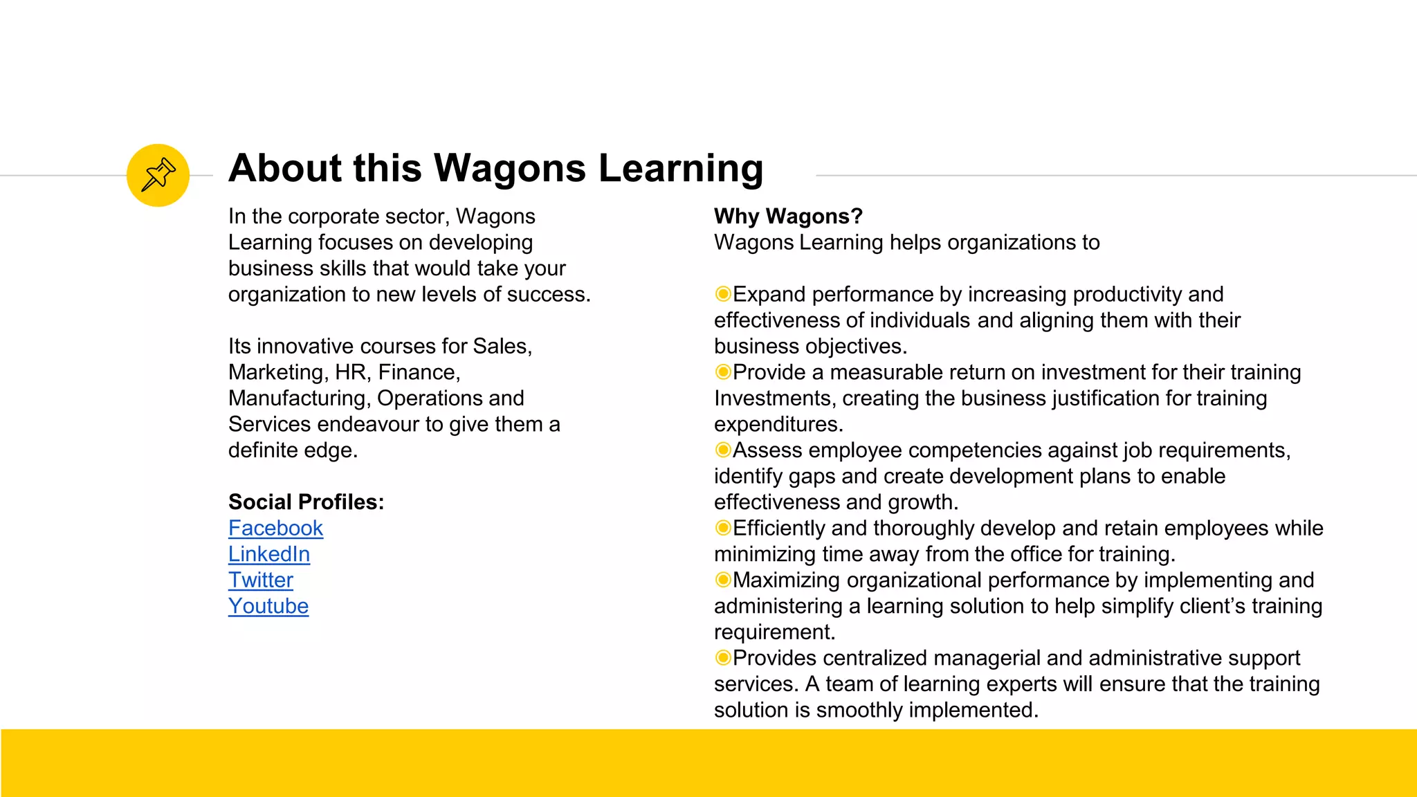 Source: WikihowSource: Wikihow
In the corporate sector, Wagons
Learning focuses on developing
business skills that would take your
organization to new levels of success.
Its innovative courses for Sales,
Marketing, HR, Finance,
Manufacturing, Operations and
Services endeavour to give them a
definite edge.
Social Profiles:
Facebook
LinkedIn
Twitter
Youtube
About this Wagons Learning
Why Wagons?
Wagons Learning helps organizations to
◉Expand performance by increasing productivity and
effectiveness of individuals and aligning them with their
business objectives.
◉Provide a measurable return on investment for their training
Investments, creating the business justification for training
expenditures.
◉Assess employee competencies against job requirements,
identify gaps and create development plans to enable
effectiveness and growth.
◉Efficiently and thoroughly develop and retain employees while
minimizing time away from the office for training.
◉Maximizing organizational performance by implementing and
administering a learning solution to help simplify client’s training
requirement.
◉Provides centralized managerial and administrative support
services. A team of learning experts will ensure that the training
solution is smoothly implemented.
 