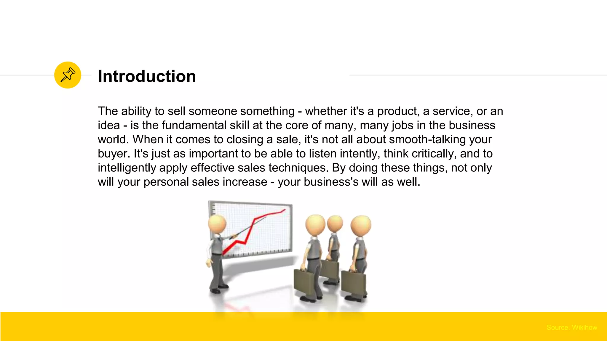 Source: WikihowSource: Wikihow
The ability to sell someone something - whether it's a product, a service, or an
idea - is the fundamental skill at the core of many, many jobs in the business
world. When it comes to closing a sale, it's not all about smooth-talking your
buyer. It's just as important to be able to listen intently, think critically, and to
intelligently apply effective sales techniques. By doing these things, not only
will your personal sales increase - your business's will as well.
Introduction
Source: Wikihow
 