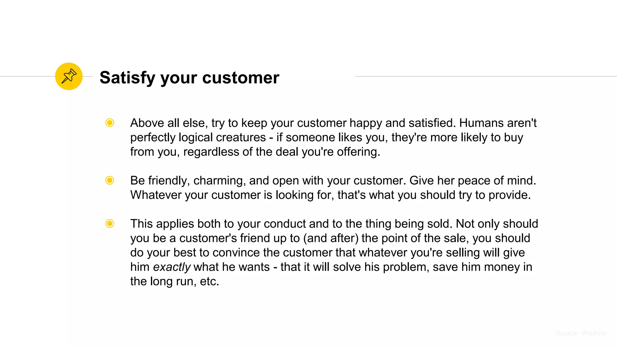 Source: WikihowSource: Wikihow
Satisfy your customer
◉ Above all else, try to keep your customer happy and satisfied. Humans aren't
perfectly logical creatures - if someone likes you, they're more likely to buy
from you, regardless of the deal you're offering.
◉ Be friendly, charming, and open with your customer. Give her peace of mind.
Whatever your customer is looking for, that's what you should try to provide.
◉ This applies both to your conduct and to the thing being sold. Not only should
you be a customer's friend up to (and after) the point of the sale, you should
do your best to convince the customer that whatever you're selling will give
him exactly what he wants - that it will solve his problem, save him money in
the long run, etc.
 