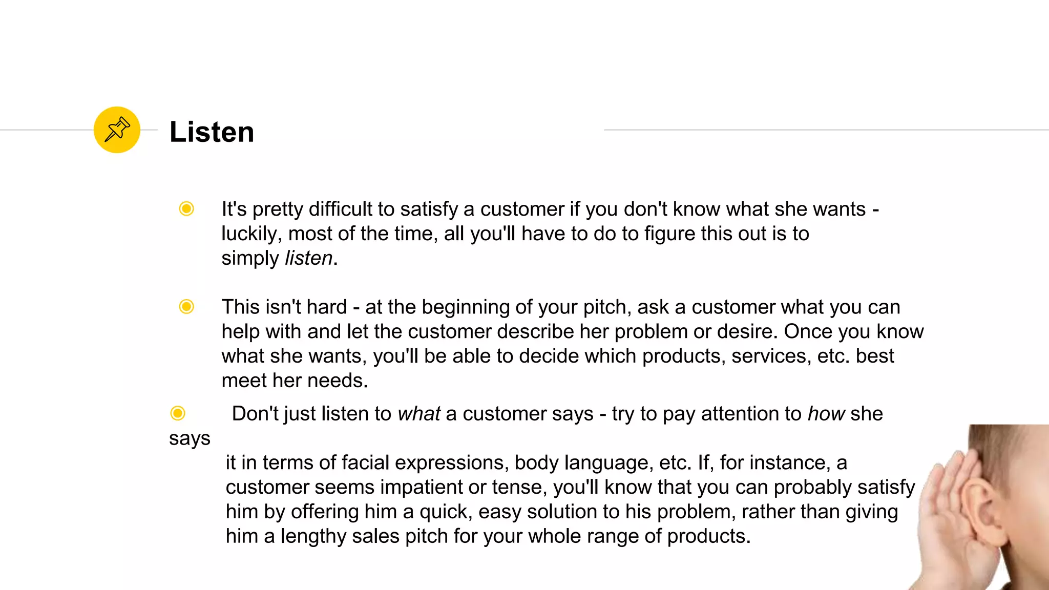 Source: WikihowSource: Wikihow
Listen
◉ It's pretty difficult to satisfy a customer if you don't know what she wants -
luckily, most of the time, all you'll have to do to figure this out is to
simply listen.
◉ This isn't hard - at the beginning of your pitch, ask a customer what you can
help with and let the customer describe her problem or desire. Once you know
what she wants, you'll be able to decide which products, services, etc. best
meet her needs.
◉ Don't just listen to what a customer says - try to pay attention to how she
says
it in terms of facial expressions, body language, etc. If, for instance, a
customer seems impatient or tense, you'll know that you can probably satisfy
him by offering him a quick, easy solution to his problem, rather than giving
him a lengthy sales pitch for your whole range of products.
 
