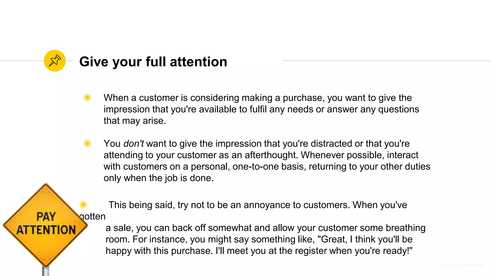 Source: WikihowSource: Wikihow
Give your full attention
◉ When a customer is considering making a purchase, you want to give the
impression that you're available to fulfil any needs or answer any questions
that may arise.
◉ You don't want to give the impression that you're distracted or that you're
attending to your customer as an afterthought. Whenever possible, interact
with customers on a personal, one-to-one basis, returning to your other duties
only when the job is done.
◉ This being said, try not to be an annoyance to customers. When you've
gotten
a sale, you can back off somewhat and allow your customer some breathing
room. For instance, you might say something like, "Great, I think you'll be
happy with this purchase. I'll meet you at the register when you're ready!"
 