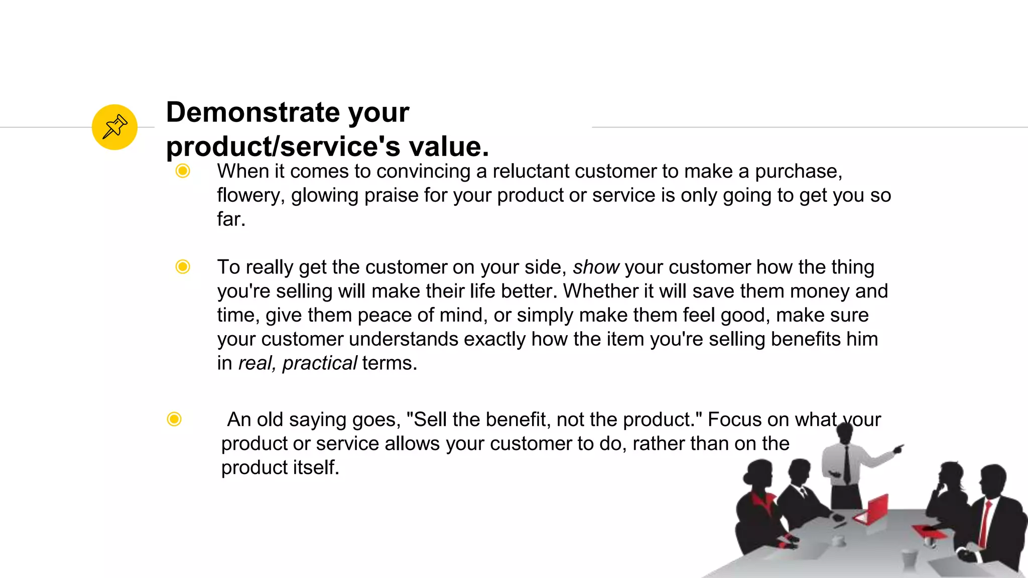 Source: WikihowSource: Wikihow
Demonstrate your
product/service's value.
◉ When it comes to convincing a reluctant customer to make a purchase,
flowery, glowing praise for your product or service is only going to get you so
far.
◉ To really get the customer on your side, show your customer how the thing
you're selling will make their life better. Whether it will save them money and
time, give them peace of mind, or simply make them feel good, make sure
your customer understands exactly how the item you're selling benefits him
in real, practical terms.
◉ An old saying goes, "Sell the benefit, not the product." Focus on what your
product or service allows your customer to do, rather than on the
product itself.
 