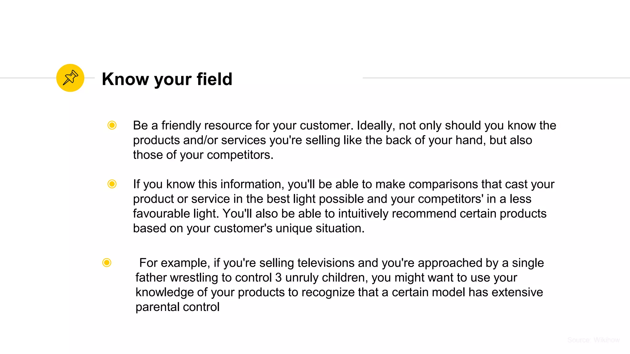 Source: WikihowSource: Wikihow
Know your field
◉ Be a friendly resource for your customer. Ideally, not only should you know the
products and/or services you're selling like the back of your hand, but also
those of your competitors.
◉ If you know this information, you'll be able to make comparisons that cast your
product or service in the best light possible and your competitors' in a less
favourable light. You'll also be able to intuitively recommend certain products
based on your customer's unique situation.
◉ For example, if you're selling televisions and you're approached by a single
father wrestling to control 3 unruly children, you might want to use your
knowledge of your products to recognize that a certain model has extensive
parental control
 