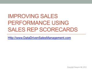 IMPROVING SALES
PERFORMANCE USING
SALES REP SCORECARDS
Http://www.DataDrivenSalesManagement.com




                                     Copyright Swayne Hill, 2012
 