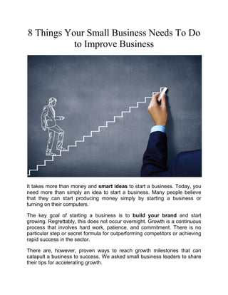 8 Things Your Small Business Needs To Do
to Improve Business
It takes more than money and smart ideas to start a business. Today, you
need more than simply an idea to start a business. Many people believe
that they can start producing money simply by starting a business or
turning on their computers.
The key goal of starting a business is to build your brand and start
growing. Regrettably, this does not occur overnight. Growth is a continuous
process that involves hard work, patience, and commitment. There is no
particular step or secret formula for outperforming competitors or achieving
rapid success in the sector.
There are, however, proven ways to reach growth milestones that can
catapult a business to success. We asked small business leaders to share
their tips for accelerating growth.
 