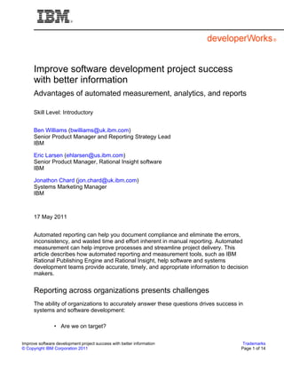 Improve software development project success
      with better information
      Advantages of automated measurement, analytics, and reports

      Skill Level: Introductory


      Ben Williams (bwilliams@uk.ibm.com)
      Senior Product Manager and Reporting Strategy Lead
      IBM

      Eric Larsen (ehlarsen@us.ibm.com)
      Senior Product Manager, Rational Insight software
      IBM

      Jonathon Chard (jon.chard@uk.ibm.com)
      Systems Marketing Manager
      IBM



      17 May 2011


      Automated reporting can help you document compliance and eliminate the errors,
      inconsistency, and wasted time and effort inherent in manual reporting. Automated
      measurement can help improve processes and streamline project delivery. This
      article describes how automated reporting and measurement tools, such as IBM
      Rational Publishing Engine and Rational Insight, help software and systems
      development teams provide accurate, timely, and appropriate information to decision
      makers.


      Reporting across organizations presents challenges
      The ability of organizations to accurately answer these questions drives success in
      systems and software development:

                • Are we on target?

Improve software development project success with better information                     Trademarks
© Copyright IBM Corporation 2011                                                        Page 1 of 14
 