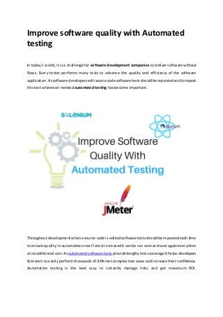 Improve software quality with Automated
testing
In today´s world, it is a challenge for software development companies to deliver software without
flaws. Every tester performs many tests to advance the quality and efficiency of the software
application.Assoftware developerseditsource code software testsshouldbe repeatedandtorepeat
this test whenever needed automated testing has become important.
Throughoutdevelopmentwhenasource code is editedsoftware testsshouldbe repeatedeachtime
to ensure quality.Inautomationonce if atest iscreatedit can be run overand overagaineverytime
at no additional cost.Asautomatedsoftware tests providelengthytestscoverageithelpsdevelopers
& testers to easily perform thousands of different complex test cases and increase their confidence.
Automation testing is the best way to instantly manage risks and get maximum ROI.
 