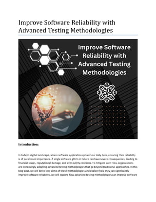 Improve Software Reliability with
Advanced Testing Methodologies
Introduction:
In today's digital landscape, where software applications power our daily lives, ensuring their reliability
is of paramount importance. A single software glitch or failure can have severe consequences, leading to
financial losses, reputational damage, and even safety concerns. To mitigate such risks, organizations
are increasingly adopting advanced testing methodologies that go beyond traditional approaches. In this
blog post, we will delve into some of these methodologies and explore how they can significantly
improve software reliability. we will explore how advanced testing methodologies can improve software
 